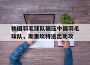 开云APP-关于韩国羽毛球队碾压中国羽毛球队，斯里坎特送出助攻的信息